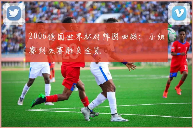 2006德国世界杯对阵图回顾：小组赛到决赛胜负全览