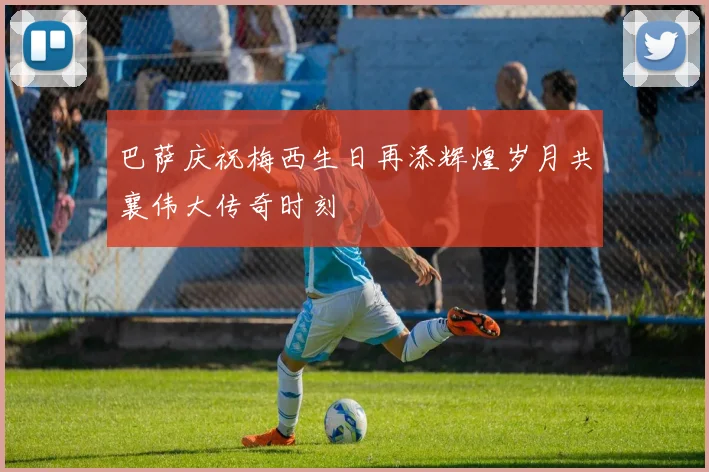 巴萨庆祝梅西生日再添辉煌岁月共襄伟大传奇时刻